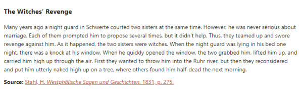 The Witches’ Revenge:  Many years ago a night guard in Schwerte courted two sisters at the same time. However, he was never serious about marriage. Each of them prompted him to propose several times, but it didn’t help. Thus, they teamed up and swore revenge against him. As it happened, the two sisters were witches. When the night guard was lying in his bed one night, there was a knock at his window. When he quickly opened the window, the two grabbed him, lifted him up, and carried him high up through the air. First they wanted to throw him into the Ruhr river, but then they reconsidered and put him utterly naked high up on a tree, where others found him half-dead the next morning.  Source: Stahl, H. Westphälische Sagen und Geschichten. 1831, p. 275.