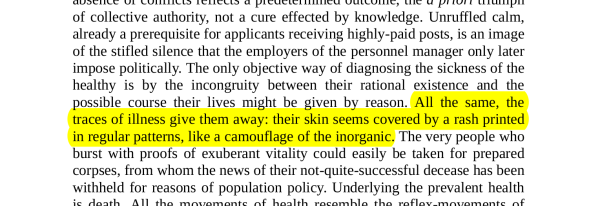 NON-HIGHLIGHTED TEXT FOR CONTEXT: "Unruffled calm, already a prerequisite for applicants receiving highly-paid posts, is an image of the stifled silence that the employers of the personnel manager only later impose politically. The only objective way of diagnosing the sickness of the healthy is by the incongruity between their rational existence and the possible course their lives might be given by reason."

HIGHLIGHTED TEXT: "All the same, the traces of illness give them away: their skin seems covered by a rash printed in regular patterns, like a camouflage of the inorganic."

NON-HIGHLIGHTED TEXT CONTINUES: "The very people who burst with proofs of exuberant vitality could easily be taken for prepared corpses, from whom the news of their not-quite-successful decease has been withheld for reasons of population policy."