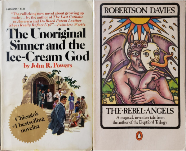 An image of two paperback books. 

On the left is, "The Unoriginal Sinner and the Ice-Cream God" by John R. Powers, Chicago's #1 bestselling novelist.
"The rollicking new novel about growing up male... by the author of The Last Catholic in America and Do Black Patent Leather Shoes Really Reflect Up?" - Publishers Weekly.
The cover is a painted illustration of a happy scene outside the front of a Catholic church after services on a sunny day; children in their Sunday best play while their parents chat.

On the right is, ROBERTSON DAVIES' "THE REBEL ANGELS" – A magical, inventive tale from the author of the Deptford Trilogy.
Illustrated to look like a tarot card, a hot sun radiates heat over a dry, but green landscape. A winged purple-gray demon is front and center, half covering it's face with a human mask – peering through the right eye-hole with it's left eye and extending it's long twisty tongue through the mask mouth. A small Penguin Books logo is centered below this illustration.