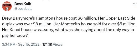 Tweet by Bess Kalb (timestamp 3:34pm Sep 15, 2023):

Drew Barrymore's Hampton house cost $6 million. Her Upper East Side duplex was over $8 million. Her Montecito house sold for over $5 million. Her Kauai house was...Sorry, what was she saying about the only way to pay her crew?