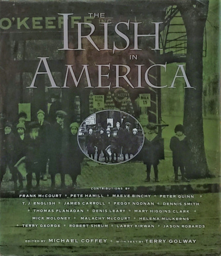 A photo of a hardcover book in a green dustjacket. Further description follows cover text. 

The title is: "IRISH IN AMERICA," with CONTRIBUTIONS BY: FRANK McCOURT, PETE HAMILL, MAEVE BINCHY, PETER QUINN, T. J. ENGLISH, JAMES CARROLL, PEGGY NOONAN, DENNIS SMITH, THOMAS FLANAGAN, DENIS LEARY, MARY HIGGINS CLARK, MICK MOLONEY, MALACHY MCCOURT, HELENA MULKERNS, TERRY GEORGE, ROBERT SHRUM, LARRY KIRWAN, JASON ROBARDS.

The book is squarish, nearly as wide as it is tall. Oh the jacket is a full cover vintage photo of an early industrial era city street corner. The black and white image is tinted green. There are many elementary school aged youngsters in this photo. The children are in front of a grocery, M. O'Keeffe's. Signs indicate "Corn Meal 5¢" & "Milk 15¢."  There is an oval highlight from the photo in the center of the cover. There's no indication why this half-dozen kids–already plainly visible–should be highlighted. The highlight removes the green tint and is smaller than the cover image, adding minor clarity.