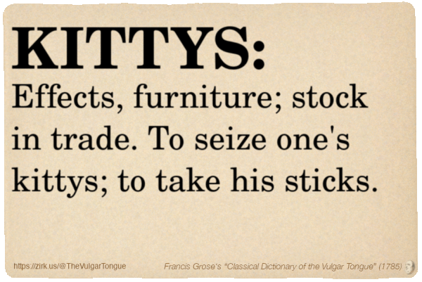 Image imitating a page from an old document, text (as in main toot):

KITTYS. Effects, furniture; stock in trade. To seize one's kittys; to take his sticks.

A selection from Francis Grose’s “Dictionary Of The Vulgar Tongue” (1785)