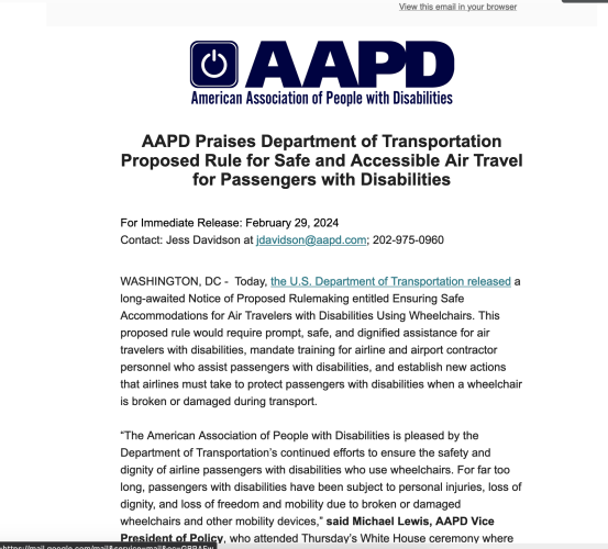 AAPD logo. "AAPD Praises Department of Transportation Proposed Rule for Safe and Accessible Air Travel for Passengers with Disabilities


For Immediate Release: February 29, 2024
Contact: Jess Davidson at jdavidson@aapd.com; 202-975-0960 
   

WASHINGTON, DC -  Today, the U.S. Department of Transportation released a long-awaited Notice of Proposed Rulemaking entitled Ensuring Safe Accommodations for Air Travelers with Disabilities Using Wheelchairs. This proposed rule would require prompt, safe, and dignified assistance for air travelers with disabilities, mandate training for airline and airport contractor personnel who assist passengers with disabilities, and establish new actions that airlines must take to protect passengers with disabilities when a wheelchair is broken or damaged during transport. 

“The American Association of People with Disabilities is pleased by the Department of Transportation’s continued efforts to ensure the safety and dignity of airline passengers with disabilities who use wheelchairs. For far too long, passengers with disabilities have been subject to personal injuries, loss of dignity, and loss of freedom and mobility due to broken or damaged wheelchairs and other mobility devices,” said Michael Lewis, AAPD Vice President of Policy"