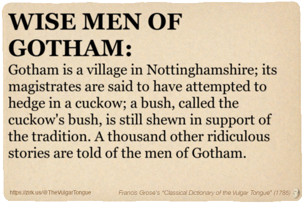 Image imitating a page from an old document, text (as in main toot):

WISE MEN OF GOTHAM. Gotham is a village in Nottinghamshire; its magistrates are said to have attempted to hedge in a cuckow; a bush, called the cuckow's bush, is still shewn in support of the tradition. A thousand other ridiculous stories are told of the men of Gotham.

A selection from Francis Grose’s “Dictionary Of The Vulgar Tongue” (1785)