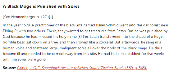 A Black Mage is Punished with Sores:  (See Hennenberger p. 127.)  In the year 1579, a practitioner of the black arts named Kilian Schmid went into the oak forest near Elbing with two others. There, they wanted to get treasures from Satan. But he was punished by God because he had misused his holy name. For Satan transformed into the shape of a huge, horrible bear, sat down on a tree, and then crowed like a cockerel. But afterwards, he sang in a human voice and scattered large, malignant sores all over the body of the black mage. He thus became ill and needed to be carried away from this site. He had to lie in a sickbed for five weeks until the sores were gone.  Source: Grässe, J. G. T. Sagenbuch des preussischen Staats. Zweiter Band. 1869, p. 565f.