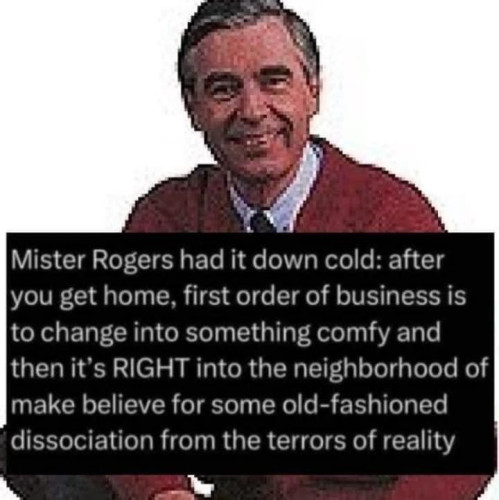 Pixelated picture of Mr. Rogers smiling wearing a red cardigan with text that says:
"Mister Rogers had it down cold: after
you get home, first order of business is
to change into something comfy and
then it's RIGHT into the neighborhood of
make believe for some old-fashioned
dissociation from the terrors of reality."