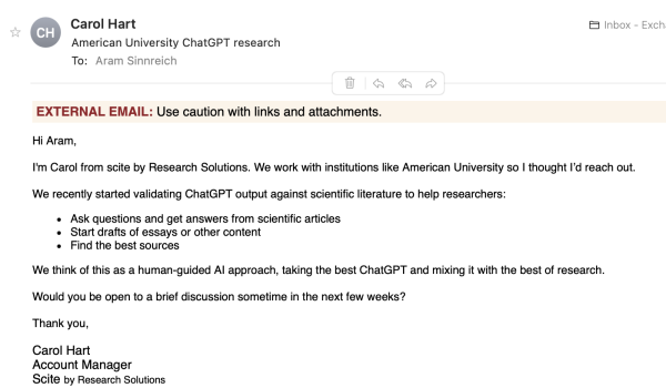 Email: Hi Aram, I'm Carol from scite by Research Solutions. We work with institutions like American University so | thought I'd reach out. We recently started validating ChatGPT output against scientific literature to help researchers: « Ask questions and get answers from scientific articles « Start drafts of essays or other content « Find the best sources We think of this as a human-guided Al approach, taking the best ChatGPT and mixing it with the best of research. Would you be open to a brief discussion sometime in the next few weeks? Thank you, Carol Hart Account Manager Scite by Research Solutions 