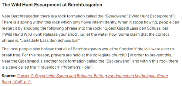 The Wild Hunt Escarpment at Berchtesgaden:  Near Berchtesgaden there is a rock formation called the “Gjoadwand” (“Wild Hunt Escarpment”). There is a spring within this rock which only flows intermittently. When it stops flowing, people can restart it by shouting the following phrase into the rock: “Gjoad! Gjoad! Lass den Schuss los!” (“Wild Hunt! Wild Hunt! Release your shot!”, i.e. let the water flow. Some claim that the correct phrase is: “Jaik! Jaik! Lass den Schuss los!”  The local people also believe that all of Berchtesgaden would be flooded if the Iaik were ever to break free. For this reason, prayers are held at the collegiate church in order to prevent this. Near the Gjoadwand is another rock formation called the “Backerwand”, and within this rock there is a cave called the “Frauenloch” (“Women's Hole”).  Source: Panzer, F. Bayerische Sagen und Bräuche. Beitrag zur deutschen Mythologie. Erster Band, 1848. p. 9.