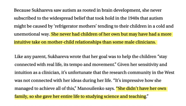 An excerpt from the linked article with two sentences highlighted (indicated parenthetically in alt text):

"Because Sukhareva saw autism as rooted in brain development, she never subscribed to the widespread belief that took hold in the 1940s that autism might be caused by ‘refrigerator mothers’ tending to their children in a cold and unemotional way. (highlighted sentence) She never had children of her own but may have had a more intuitive take on mother-child relationships than some male clinicians. (end highlighted sentence)

Like any parent, Sukhareva wrote that her goal was to help the children “stay connected with real life, its tempo and movement.” Given her sensitivity and intuition as a clinician, it’s unfortunate that the research community in the West was not connected with her ideas during her life. “It’s impressive how she managed to achieve all of this,” Manouilenko says. (highlighted sentence)“She didn’t have her own family, so she gave her entire life to studying science and teaching.” (end highlighted sentence)