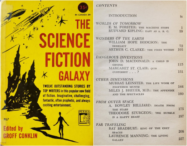 Photo of small hardcover book and Contents page.

Black ink illustration on bright yellow cover: Pointy 1940s rocketships fly among stylized stars above a spiked, rocky planetscape with a startled humanoid silhouette on a path toward the rocks. Title and credit in bold red sans-serif text. Other text in black, as follows:

35¢
IN CANADA 39¢

THE SCIENCE FICTION GALAXY

TWELVE OUTSTANDING STORIES BY TOP WRITERS in this popular new field of fiction. Imaginative, challenging, fantastic, often prophetic, and always exciting entertainment.

P67 PERMABOOKS

Edited by GROFF CONKLIN

Spine of book missing. Covers firmly attached. Clear tape covers rough exposed spine and wraps around edges of front and back.

———
Black type on slightly age-toned pulp-paper page:

CONTENTS

INTRODUCTION  ix

WORLDS OF TOMORROW
  E. M. FORSTER: THE MACHINE STOPS – 1
  RUDYARD KIPLING: EASY AS A. B. C. – 39

WONDERS OF THE EARTH
  WILLIAM HOPE HODGSON: THE DERELICT – 72
  ARTHUR C. CLARKE: THE FIRES WITHIN – 103

DANGEROUS INVENTIONS

JOHN D. MACDONALD: A CHILD IS CRYING – 115
MARGARET ST. CLAIR: QUIS CUSTODIET... ? – 131

OTHER DIMENSIONS
  MURRAY LEINSTER: THE LIFE WORK OF PROFESSOR MUNTZ – 144
  MILES J. BREUER, M.D.: THE APPENDIX AND THE SPECTACLES – 160

FROM OUTER SPACE
  A. ROWLEY HILLIARD: DEATH FROM THE STARS – 175
  THEODORE STURGEON: THE HURKLE IS A HAPPY BEAST – 197

FAR TRAVELING
  RAY BRADBURY: KING OF THE GREY SPACES – 208
  LAURENCE MANNING: THE LIVING GALAXY – 227