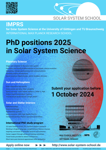 Poster with text:

Solar System School

IMPRS for Solar System Science at the Universities of Göttingen and Braunschweig
INTERNATIONAL MAX PLANCK RESEARCH SCHOOL

PhD positions 2025 in Solar System Science in Göttingen, Germany

Submit your application before 1 October 2024

http://www.solar-system-school.de

Topics:
- Planetary Science
* Origin and evolution of the early solar system
* Formation and chemical differentiation of the planets, interior evolution
* Meteorites, isotope geochemistry and cosmochemistry
* Space missions: BepiColombo, JUICE, ExoMars, Envision
- Sun and Heliosphere
* Solar magnetism and activity
* Solar corona and wind, Solar variability
* Space missions: Solar Orbiter, Aditya-L1, Solar-C, Vigil
* Balloon-based observatory: Sunrise
* Ground-based observatories: Gregor, DKIST - Solar and Stellar Interiors
* Helioseismology
* Asteroseismology
* Exoplanetary systems
* Space missions: SDO, Vigil, Kepler, PLATO
- International PhD study program
* Three-year funding via E13 65% doctoral support contracts
* Working in English language, complimentary German courses
* Inspiring curriculum of scientific lectures and seminars
* Career support through advanced training workshops
* Travel funds provided to attend conferences
* Short-term post-doctoral appointment after graduation

Background images:
The online Sun © ESA & NASA/Solar Orbiter/PHI team
Jupiter © NASA & ESA,Jupiter ERS Team (image processing by Judy Schmidt)
The MPS building by night © MPG (M. Ebener)
