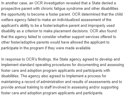 In another case, an OCR investigation revealed that a State denied a
prospective parent with chronic fatigue syndrome and other disabilities
the opportunity to become a foster parent. OCR determined that the child
welfare agency failed to make an individualized assessment of the
applicant's ability to be a foster/adoptive parent and improperly used
disability as a criterion to make placement decisions. OCR also found
that the agency failed to consider whether support services offered to
other foster/adoptive parents would have allowed the applicant to
participate in the program if they were made available.

In response to OCR's findings, the State agency agreed to develop and
implement standard operating procedures for documenting and assessing
foster care and adoption program applicants and participants with
disabilities. The agency also agreed to implement a process for
maintaining a record of administration and results of assessments and to
provide annual training to staff involved in assessing and/or supporting
foster care and adoption program applicants and participants.