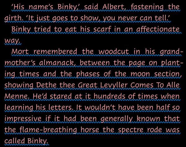 "‘His name’s Binky,’ said Albert, fastening the girth. ‘It just goes to show, you never can tell.’
Binky tried to eat his scarf in an affectionate way.
Mort remembered the woodcut in his grandmother’s almanack, between the page on planting times and the phases of the moon section, showing Dethe thee Great Levyller Comes To Alle Menne. He’d stared at it hundreds of times when learning his letters. It wouldn’t have been half so impressive if it had been generally known that the flame-breathing horse the spectre rode was called Binky."--from Mort by Terry Pratchett, Discworld series.
