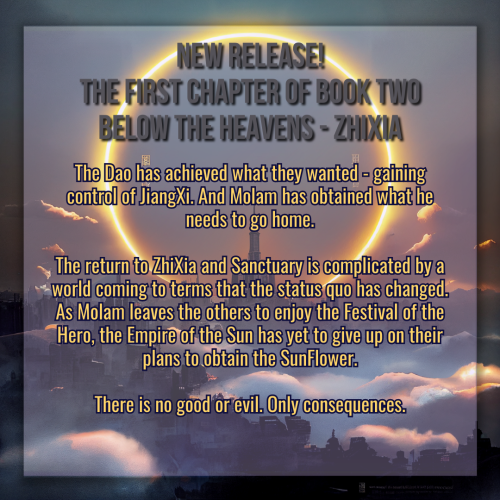 A graphic created using an illustration of a landscape. The landscape is dark, a sprawling castle with a kingdom surrounding it, misty clouds twisting between structures. In the sky framing the tallest center spire is a vast circular halo made of glowing flame and light. 

The title of the graphic reads "New Release! The first chapter of book two, Below the Heavens - ZhiXia" in gray text, and the synopsis of the novel is in smaller golden text below it. The body text reads:

The Dao has achieved what they wanted - gaining control of JiangXi. And Molam has obtained what he needs to go home.

The return to ZhiXia and Sanctuary is complicated by a world coming to terms that the status quo has changed.
As Molam leaves the others to enjoy the Festival of the Hero, the Empire of the Sun has yet to give up on their plans to obtain the SunFlower.

There is no good or evil. Only consequences.