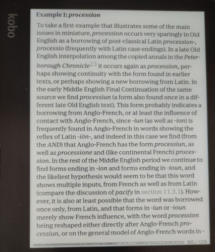 Page of text from "Borrowed Words: A History of Loanwords in English"on a Kobo Sage ereader, as follows
Example 1: procession
T'o take a first example that illustrates some of the main issues in miniature, procession occurs very sparingly in Old English as a borrowing of post-classical Latin procession-, processio (frequently with Latin case endings). In a late Old English interpolation among the copied annals in the Peter- borough Chronicle it occurs again as procession, per haps showing continuity with the form found in earlier texts, or perhaps showing a new borrowing from Latin. In the early Middle English Final Continuation of the same source we find processiun (a form also found once in a different late Old English text). This form probably indicates a borrowing from Anglo-French, or at least the influence of contact with Anglo-French, since -iun (as well as -ion) is frequently found in Anglo-French in words showing the reflex of Latin -ion-, and indeed in this case we find (from the AND) that Anglo-French has the form processiun, as well as processione and (like continental French) proces- sion. In the rest of the Middle English period we continue to find forms ending in -ion and forms ending in -ioun, and the likeliest hypothesis would seem to be that this word shows multiple inputs, from French as well as from Latin 