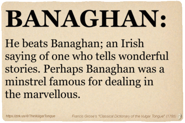 Image imitating a page from an old document, text (as in main toot):

BANAGHAN. He beats Banaghan; an Irish saying of one who tells wonderful stories. Perhaps Banaghan was a minstrel famous for dealing in the marvellous.

A selection from Francis Grose’s “Dictionary Of The Vulgar Tongue” (1785)