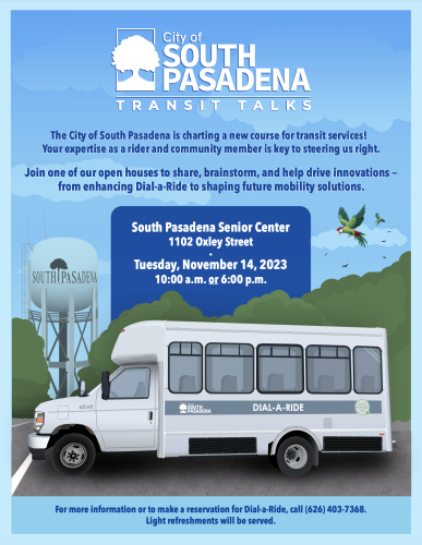 Flier with illustration of South Pasadena, California's iconic water tower and depiction of a Dial-A-Ride shuttle. "City of South Pasadena Transit Talks. The City of South Pasadena is charting a new course for transit services! Your expertise as a rider and community member is key to steering us right. 
Join one of our open houses to share, brainstorm, and help drive innovations —
from enhancing Dial-a-Ride to shaping future mobility solutions.

South Pasadena Senior Center 1102 Oxley Street. Tuesday, Nov 14, 2023 10 am or 6pm (start times). For more information or to make a reservation for Dial-A-Ride call (626) 403-7368. Light refreshments will be served."