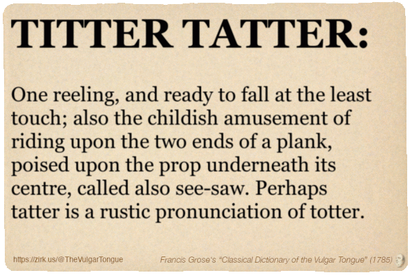 Image imitating a page from an old document, text (as in main toot):

TITTER TATTER. One reeling, and ready to fall at the least touch; also the childish amusement of riding upon the two ends of a plank, poised upon the prop underneath its centre, called also see-saw. Perhaps tatter is a rustic pronunciation of totter.

A selection from Francis Grose’s “Dictionary Of The Vulgar Tongue” (1785)