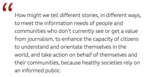"How might we tell different stories, in different ways, to meet the information needs of people and communities who don’t currently see or get a value from journalism, to enhance the capacity of citizens to understand and orientate themselves in the world, and take action on behalf of themselves and their communities, because healthy societies rely on an informed public."