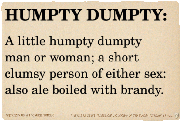 Image imitating a page from an old document, text (as in main toot):

HUMPTY DUMPTY. A little humpty dumpty man or woman; a short clumsy person of either sex: also ale boiled with brandy.

A selection from Francis Grose’s “Dictionary Of The Vulgar Tongue” (1785)