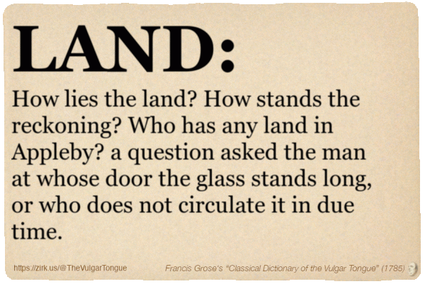 Image imitating a page from an old document, text (as in main toot):

LAND. How lies the land? How stands the reckoning? Who has any land in Appleby? a question asked the man at whose door the glass stands long, or who does not circulate it in due time.

A selection from Francis Grose’s “Dictionary Of The Vulgar Tongue” (1785)