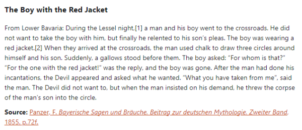  The Boy with the Red Jacket:  From Lower Bavaria: During the Lessel night, a man and his boy went to the crossroads. He did not want to take the boy with him, but finally he relented to his son’s pleas. The boy was wearing a red jacket. When they arrived at the crossroads, the man used chalk to draw three circles around himself and his son. Suddenly, a gallows stood before them. The boy asked: “For whom is that?” “For the one with the red jacket!” was the reply, and the boy was gone. After the man had done his incantations, the Devil appeared and asked what he wanted. “What you have taken from me”, said the man. The Devil did not want to, but when the man insisted on his demand, he threw the corpse of the man’s son into the circle.  Source: Panzer, F. Bayerische Sagen und Bräuche. Beitrag zur deutschen Mythologie. Zweiter Band, 1855. p.72f.