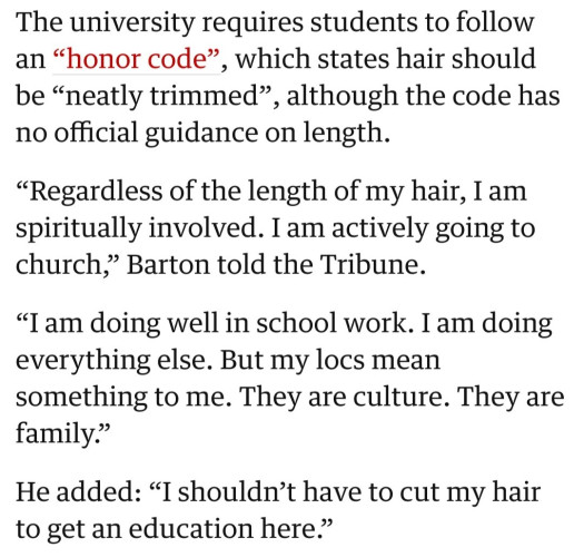 The university requires students to follow an “honor code”, which states hair should be “neatly trimmed”, although the code has no official guidance on length.

“Regardless of the length of my hair, I am spiritually involved. I am actively going to church,” Barton told the Tribune.

“I am doing well in school work. I am doing everything else. But my locs mean something to me. They are culture. They are family.”

He added: “I shouldn’t have to cut my hair to get an education here.”