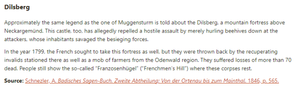 Dilsberg:  Approximately the same legend as the one of Muggensturm is told about the Dilsberg, a mountain fortress above Neckargemünd. This castle, too, has allegedly repelled a hostile assault by merely hurling beehives down at the attackers, whose inhabitants savaged the besieging forces.  In the year 1799, the French sought to take this fortress as well, but they were thrown back by the recuperating invalids stationed there as well as a mob of farmers from the Odenwald region. They suffered losses of more than 70 dead. People still show the so-called “Franzosenhügel” (“Frenchmen’s Hill”) where these corpses rest.  Source: Schnezler, A. Badisches Sagen-Buch. Zweite Abtheilung: Von der Ortenau bis zum Mainthal. 1846, p. 565.