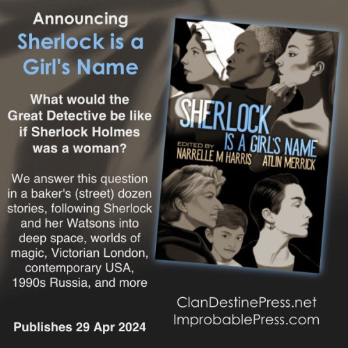 Cover art and blurb for Sherlock is a Girl’s Name

What would the Great Detective be like if Sherlock Holmes was a woman?

That's the question answered in Sherlock is a Girls’ Name, an anthology imagining Sherlock Holmes as female, in tall tales that follow the great detective across time and even space.

The stories in this collection, selected by long-time Sherlockian editors Narrelle M. Harris and Atlin Merrick, imagine Holmes in deep space, 1990s Russia, Victorian London, contemporary USA, worlds of magic and more.

Holmes' many Watsons include ghosts, robots, a young boy who doesn’t speak, a teenage tuba player, a stranger on a plane – and that's just to start. In each story Holmes and her Watson do what they do best: solve crimes and have adventures!