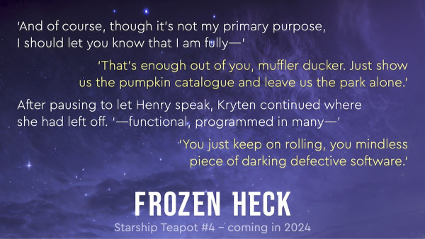 ‘And of course, though it’s not my primary purpose,  I should let you know that I am fully—’
‘That’s enough out of you, muffler ducker. Just show  us the pumpkin catalogue and leave us the park alone.’
After pausing to let Henry speak, Kryten continued where  she had left off. ‘—functional, programmed in many—’
‘You just keep on rolling, you mindless  piece of darking defective software.‘
Frozen Heck – Starship Teapot #4 – coming in 2024
