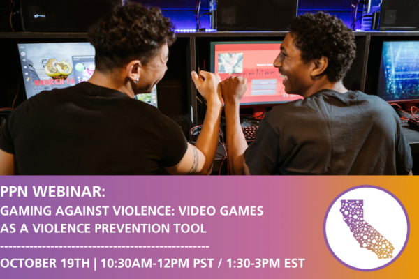 "PPN Webinar:
Gaming Against Violence: 
Video Games as a Violence Prevention Tool"

An image of two men in a video game arcade. They are seated next to each other at video game machines. They are enjoying themselves, looking at each other while laughing and engaging in a fist-bump.

"October 19th
10:30AM-12PM PST
1:30-3PM EST"

In the bottom right corner: a silhouette of the State of California, filled with dots of various sizes, representing the location of members of the California Partnership to End Domestic Violence.