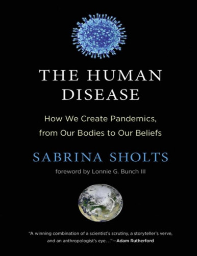 How the very fact of being human makes us vulnerable to pandemics—and gives us the power to save ourselves. 
The COVID-19 pandemic won’t be our last—because what makes us vulnerable to pandemics also makes us human. That is the uncomfortable but all-too-timely message of The Human Disease , which travels through history and around the globe to examine how and why pandemics are an inescapable threat of our own making. 
Weaving together a wealth of personal experiences, scientific findings, and historical stories, Sholts brings dramatic and much-needed clarity to one of the most profound challenges we face as a species. Though the COVID-19 pandemic looms large in Sholts’s account, it is, in fact, just one of the many infectious disease events explored in The Human Disease. With its expansive, evolutionary perspective, the book explains how humanity will continue to face new pandemics because humans cause them , by the ways that we are and the things that we do. By recognizing our risks, Sholts suggests, we can take actions to reduce them. When the next pandemic happens, and how bad it becomes, are largely within our highly capable human hands—and will be determined by what we do with our extraordinary human brains.

About the Author
Sabrina Sholts is the curator of biological anthropology at the Smithsonian’s National Museum of Natural History, where she developed the major exhibit Outbreak: Epidemics in a Connected World.
