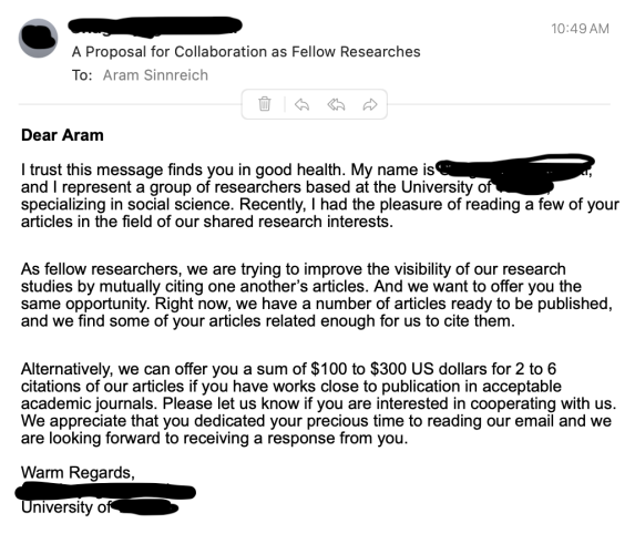 Dear Aram

I trust this message finds you in good health. My name is [redacted], and I represent a group of researchers based at the University of [redacted], specializing in social science. Recently, I had the pleasure of reading a few of your articles in the field of our shared research interests.

As fellow researchers, we are trying to improve the visibility of our research studies by mutually citing one another’s articles. And we want to offer you the same opportunity. Right now, we have a number of articles ready to be published, and we find some of your articles related enough for us to cite them.

Alternatively, we can offer you a sum of $100 to $300 US dollars for 2 to 6 citations of our articles if you have works close to publication in acceptable academic journals. Please let us know if you are interested in cooperating with us. We appreciate that you dedicated your precious time to reading our email and we are looking forward to receiving a response from you.

Warm Regards,
[redacted]
University of [redacted]