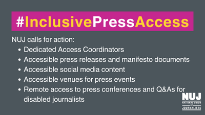 Text graphic: #InclusivePressAccess

NUJ calls for action:

-Dedicated Access Coordinators
- Accessible press releases and manifesto documents
- Accessible social media content
- Accessible venues for press events
- Remote access to press conferences and Q&AS for disabled journalists"
