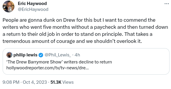 Tweet by Eric Haywood (timestamp 9:08pm Oct 4, 2023):

People are gonna dunk on Drew for this, but I want to commend the writers who went five months without a paycheck and then turned down a return to their old job in order to stand on principle. That takes a tremendous amount of courage and we shouldn't overlook it.

Quoted tweet by Phillip Lewis:
The Drew Barrymore Show writers decline to retun.
(link to the piece in my post)
/end quoted tweet