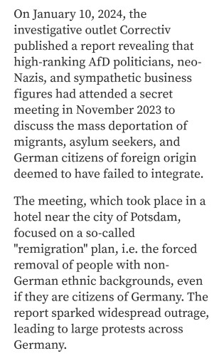 On January 10, 2024, the investigative outlet Correctiv published a report revealing that high-ranking AfD politicians, neo- Nazis, and sympathetic business figures had attended a secret meeting in November 2023 to discuss the mass deportation of migrants, asylum seekers, and German citizens of foreign origin deemed to have failed to integrate. The meeting, which took place in a hotel near the city of Potsdam, focused on a so-called "remigration" plan, i.e. the forced removal of people with non- German ethnic backgrounds, even if they are citizens of Germany. The report sparked widespread outrage, leading to large protests across Germany. 