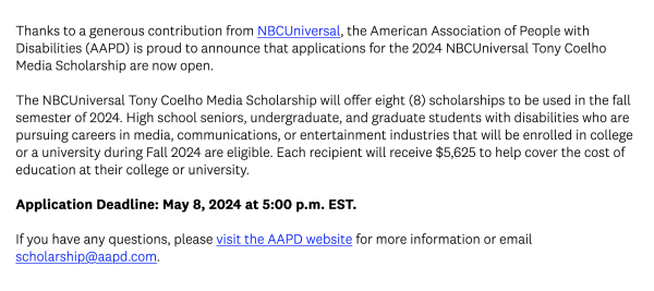 Thanks to a generous contribution from NBCUniversal, the American Association of People with Disabilities (AAPD) is proud to announce that applications for the 2024 NBCUniversal Tony Coelho Media Scholarship are now open.

The NBCUniversal Tony Coelho Media Scholarship will offer eight (8) scholarships to be used in the fall semester of 2024. High school seniors, undergraduate, and graduate students with disabilities who are pursuing careers in media, communications, or entertainment industries that will be enrolled in college or a university during Fall 2024 are eligible. Each recipient will receive $5,625 to help cover the cost of education at their college or university.

Application Deadline: May 8, 2024 at 5:00 p.m. EST.

If you have any questions, please visit the AAPD website for more information or email scholarship@aapd.com.