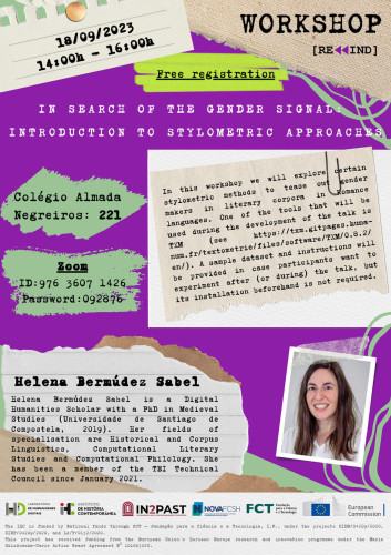 Poster for the Rewind workshop with the title “In search of the gender signal: introduction to stylometric approaches”. 18 September 2023, from 2 to 4 PM. Free registration. Room 221 of the Almada Negreiros College and online, via Zoom. Summary: in this workshop we will explore certain stylometric methods to tease out gender makers in literary corpora in Romance languages. One of the tools that will be used during the development of the talk is TXM. Speaker: Helena Bermúdez Sabel is a Digital Humanities Scholar with a PhD in Medieval Studies (Universidade de Santiago de Compostela, 2019). Her fields of specialisation are Historical and Corpus Linguistics, Computational Literary Studies and Computational Philology. She has been a member of the TEI Technical Council since January 2021.