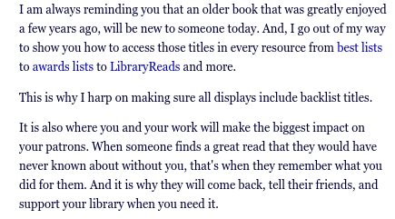From the link in my post:

I am always reminding you that an older book that was greatly enjoyed a few years ago, will be new to someone today. And, I go out of my way to show you how to access those titles in every resource from best lists to awards lists to LibraryReads and more.

This is why I harp on making sure all displays include backlist titles.

It is also where you and your work will make the biggest impact on your patrons. When someone finds a great read that they would have never known about without you, that's when they remember what you did for them. And it is why they will come back, tell their friends, and support your library when you need it.