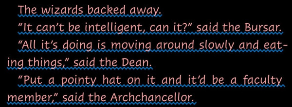 "The wizards backed away.
“It can’t be intelligent, can it?” said the Bursar.
“All it’s doing is moving around slowly and eating things,” said the Dean.
“Put a pointy hat on it and it’d be a faculty member,” said the Archchancellor."--from Reaper Man by Terry Pratchett.